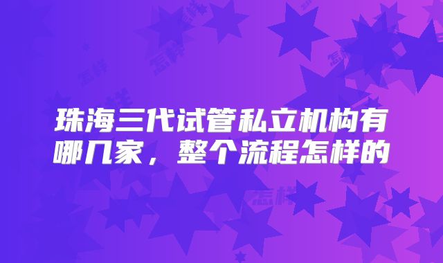珠海三代试管私立机构有哪几家，整个流程怎样的