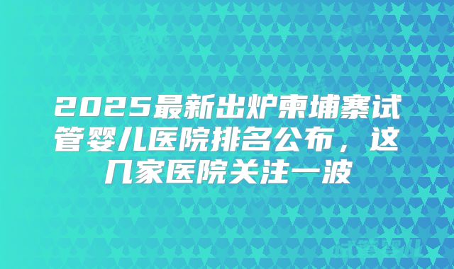 2025最新出炉柬埔寨试管婴儿医院排名公布，这几家医院关注一波