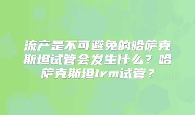 流产是不可避免的哈萨克斯坦试管会发生什么？哈萨克斯坦irm试管？