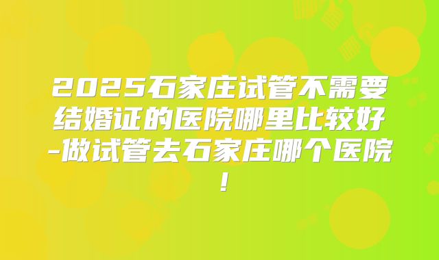 2025石家庄试管不需要结婚证的医院哪里比较好-做试管去石家庄哪个医院！