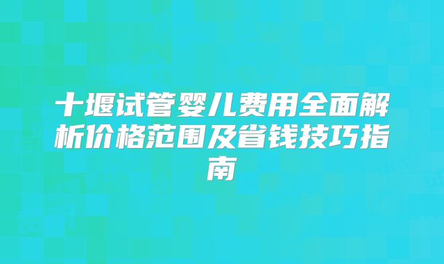 十堰试管婴儿费用全面解析价格范围及省钱技巧指南