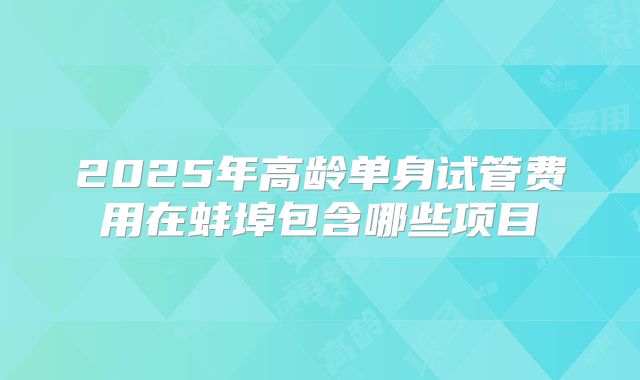 2025年高龄单身试管费用在蚌埠包含哪些项目