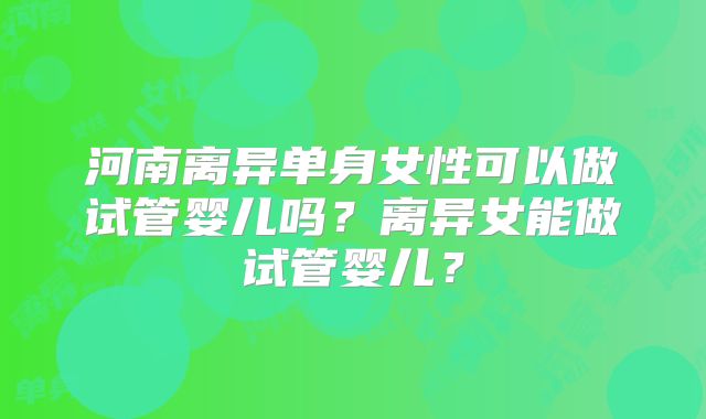 河南离异单身女性可以做试管婴儿吗？离异女能做试管婴儿？