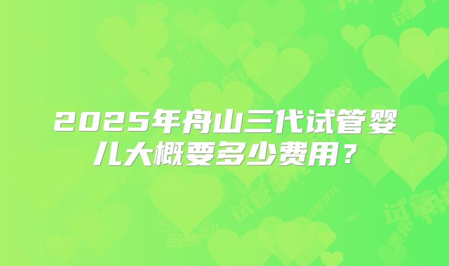 2025年舟山三代试管婴儿大概要多少费用？
