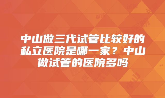 中山做三代试管比较好的私立医院是哪一家?中山做试管的医院多吗