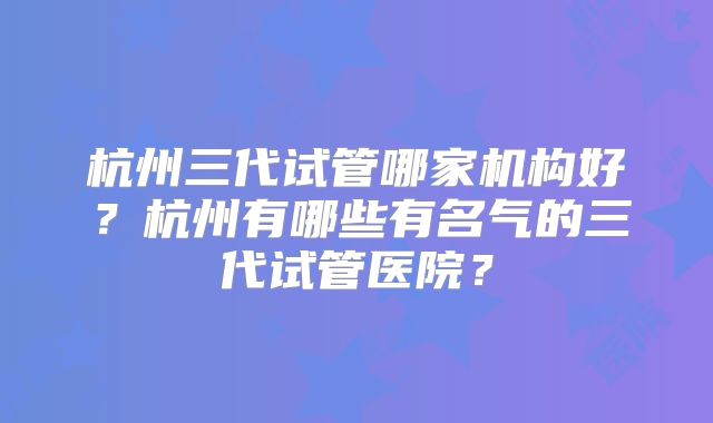 杭州三代试管哪家机构好？杭州有哪些有名气的三代试管医院？