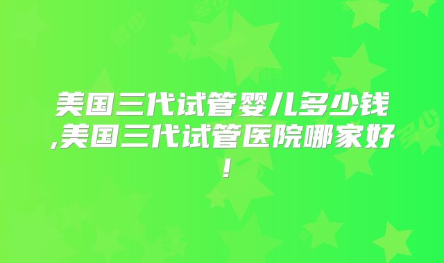 美国三代试管婴儿多少钱,美国三代试管医院哪家好！