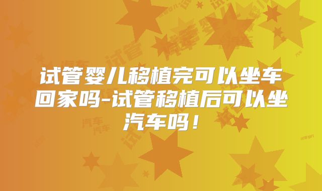 试管婴儿移植完可以坐车回家吗-试管移植后可以坐汽车吗!