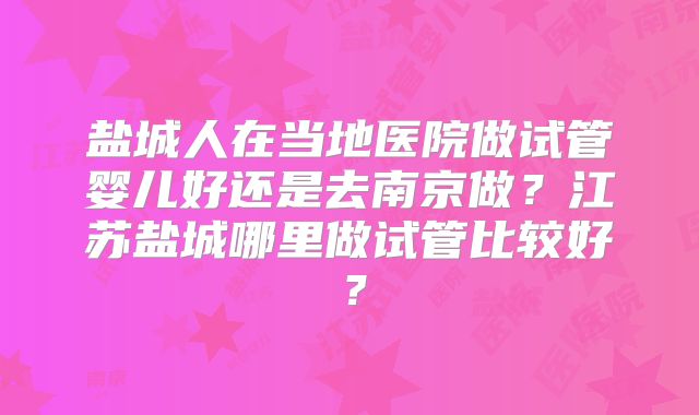 盐城人在当地医院做试管婴儿好还是去南京做？江苏盐城哪里做试管比较好？