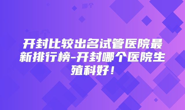 开封比较出名试管医院最新排行榜-开封哪个医院生殖科好！