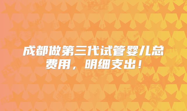 成都做第三代试管婴儿总费用,明细支出!