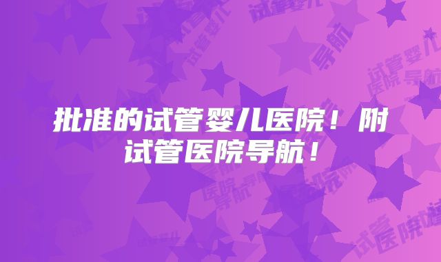 批准的试管婴儿医院！附试管医院导航！