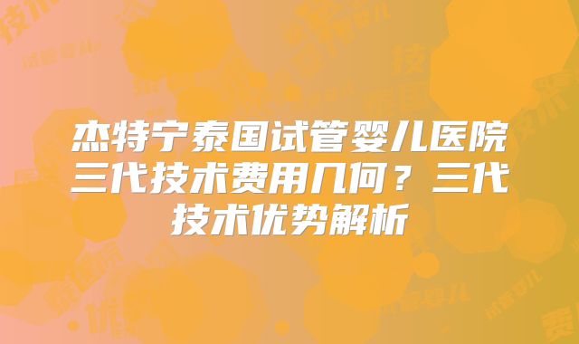 杰特宁泰国试管婴儿医院三代技术费用几何？三代技术优势解析