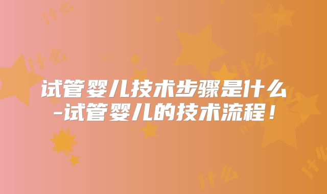 试管婴儿技术步骤是什么-试管婴儿的技术流程！