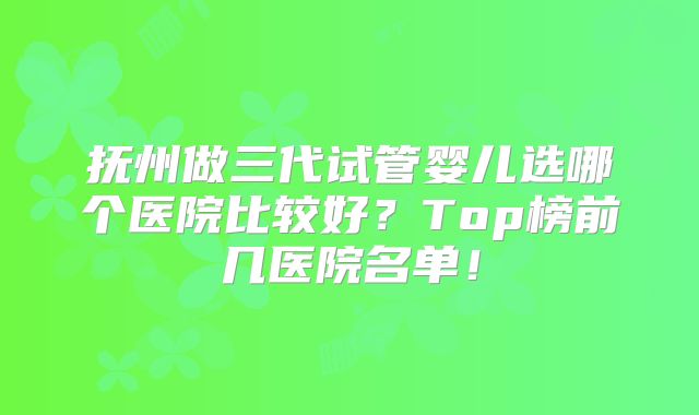 抚州做三代试管婴儿选哪个医院比较好？Top榜前几医院名单！