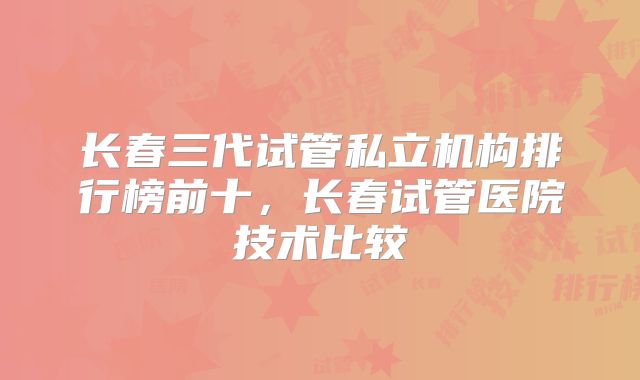 长春三代试管私立机构排行榜前十，长春试管医院技术比较