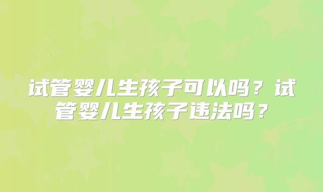 试管婴儿生孩子可以吗?试管婴儿生孩子违法吗?