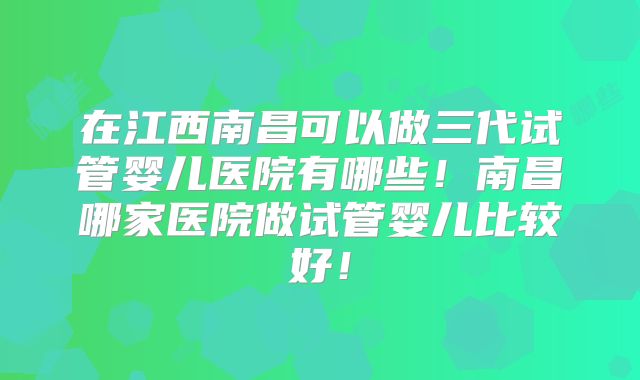 在江西南昌可以做三代试管婴儿医院有哪些！南昌哪家医院做试管婴儿比较好！