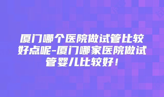 厦门哪个医院做试管比较好点呢-厦门哪家医院做试管婴儿比较好！