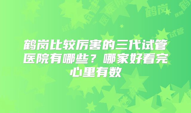 鹤岗比较厉害的三代试管医院有哪些？哪家好看完心里有数