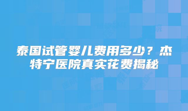 泰国试管婴儿费用多少？杰特宁医院真实花费揭秘