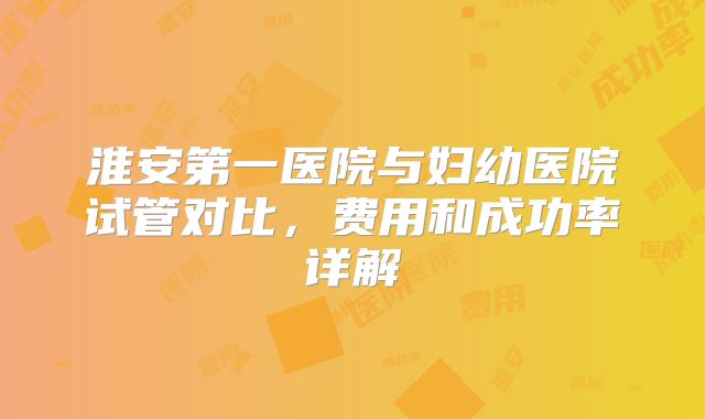 淮安第一医院与妇幼医院试管对比,费用和成功率详解