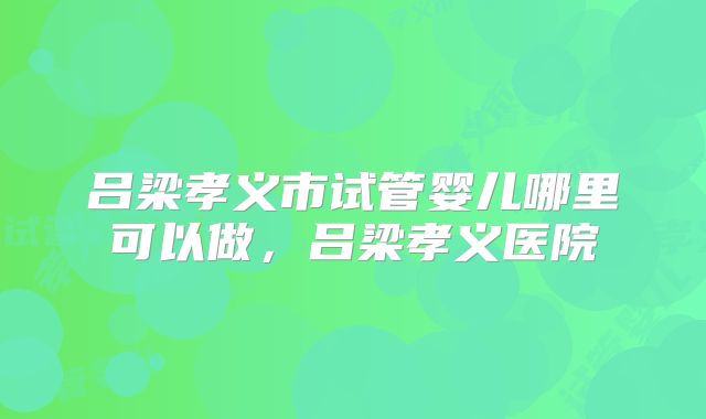 吕梁孝义市试管婴儿哪里可以做，吕梁孝义医院