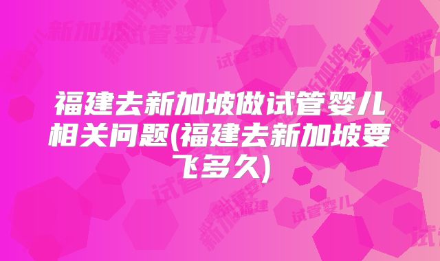 福建去新加坡做试管婴儿相关问题(福建去新加坡要飞多久)