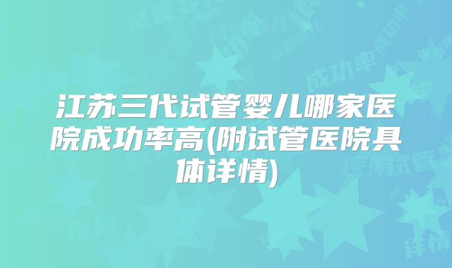 江苏三代试管婴儿哪家医院成功率高(附试管医院具体详情)