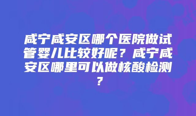 咸宁咸安区哪个医院做试管婴儿比较好呢？咸宁咸安区哪里可以做核酸检测？