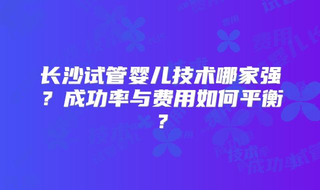 长沙试管婴儿技术哪家强？成功率与费用如何平衡？