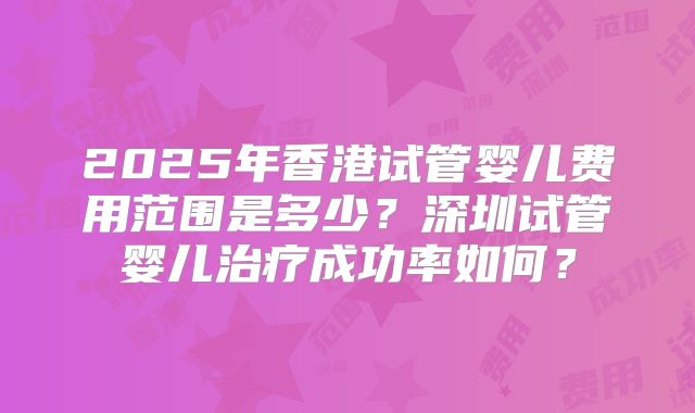2025年香港试管婴儿费用范围是多少？深圳试管婴儿治疗成功率如何？