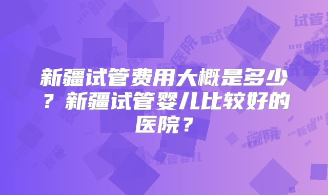 新疆试管费用大概是多少？新疆试管婴儿比较好的医院？