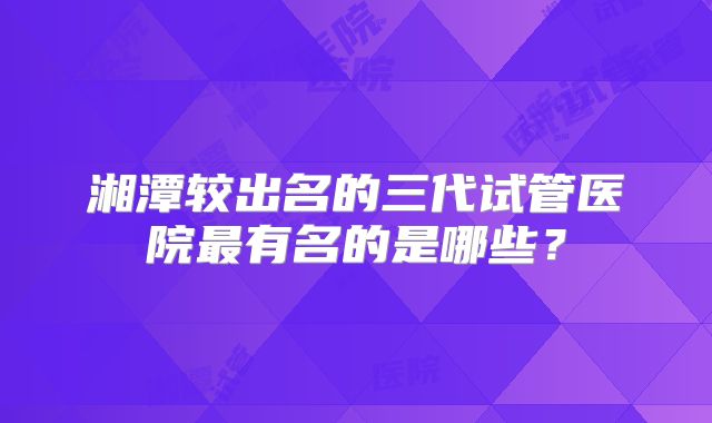 湘潭较出名的三代试管医院最有名的是哪些?