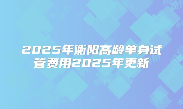 2025年衡阳高龄单身试管费用2025年更新