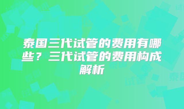 泰国三代试管的费用有哪些？三代试管的费用构成解析