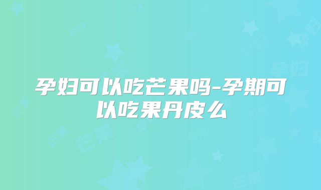 孕妇可以吃芒果吗-孕期可以吃果丹皮么