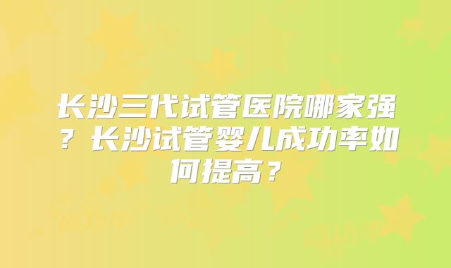 长沙三代试管医院哪家强？长沙试管婴儿成功率如何提高？