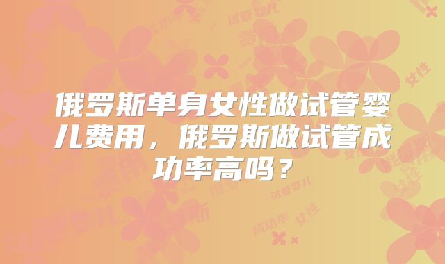 俄罗斯单身女性做试管婴儿费用，俄罗斯做试管成功率高吗？