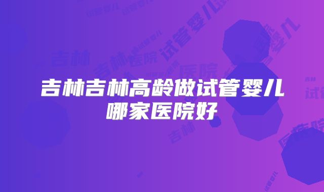 吉林吉林高龄做试管婴儿哪家医院好