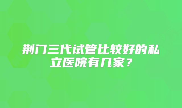 荆门三代试管比较好的私立医院有几家?