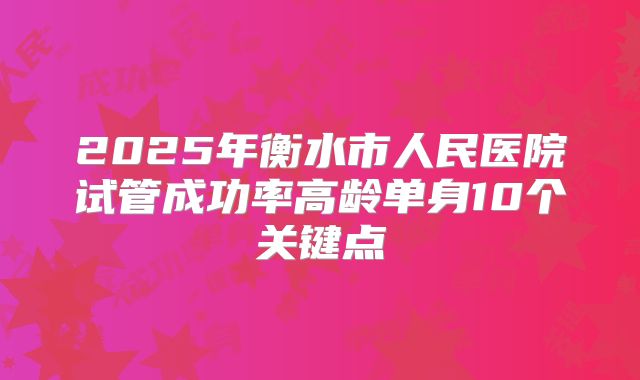 2025年衡水市人民医院试管成功率高龄单身10个关键点