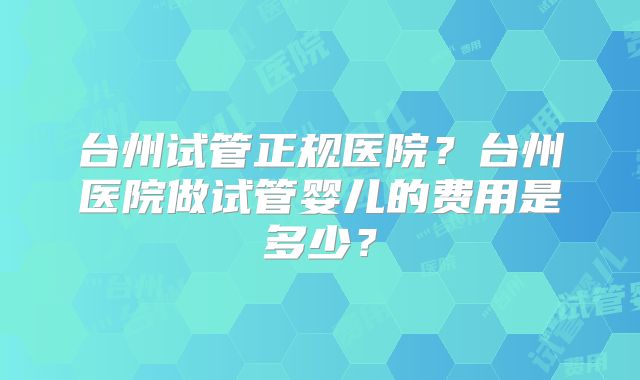 台州试管正规医院？台州医院做试管婴儿的费用是多少？