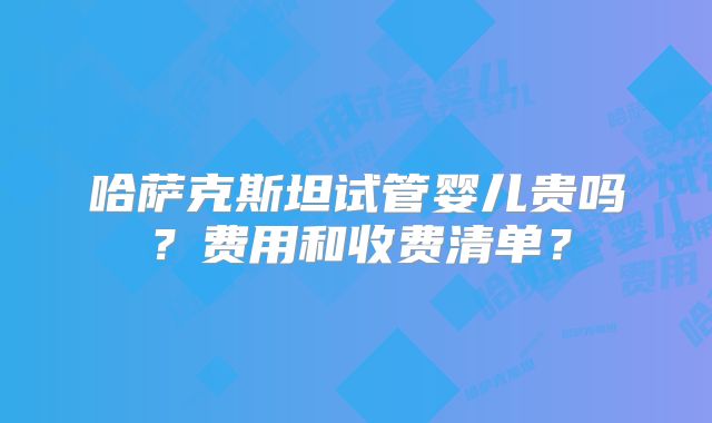 哈萨克斯坦试管婴儿贵吗?费用和收费清单?