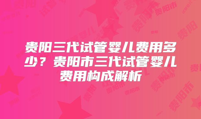 贵阳三代试管婴儿费用多少？贵阳市三代试管婴儿费用构成解析