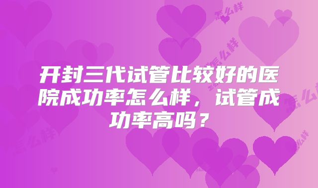 开封三代试管比较好的医院成功率怎么样，试管成功率高吗？