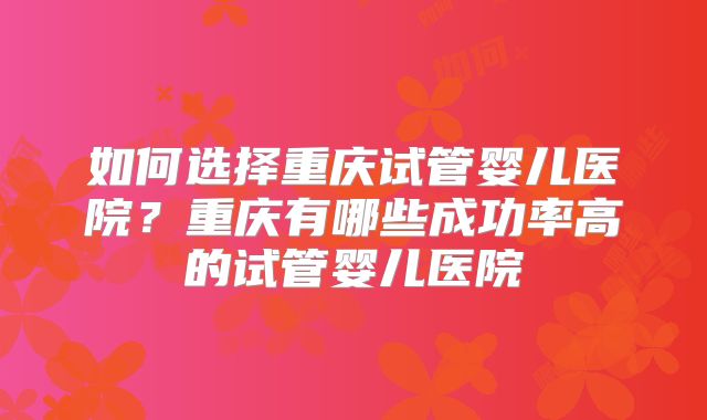 如何选择重庆试管婴儿医院？重庆有哪些成功率高的试管婴儿医院