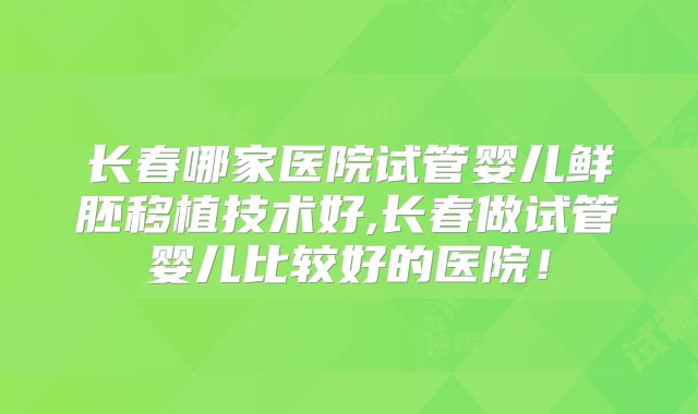 长春哪家医院试管婴儿鲜胚移植技术好,长春做试管婴儿比较好的医院!