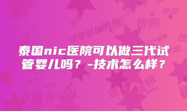泰国nic医院可以做三代试管婴儿吗？-技术怎么样？