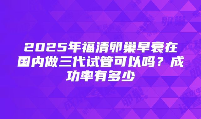 2025年福清卵巢早衰在国内做三代试管可以吗？成功率有多少